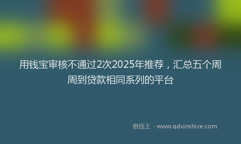 用钱宝审核不通过2次2025年推荐，汇总五个周周到贷款相同系列的平台