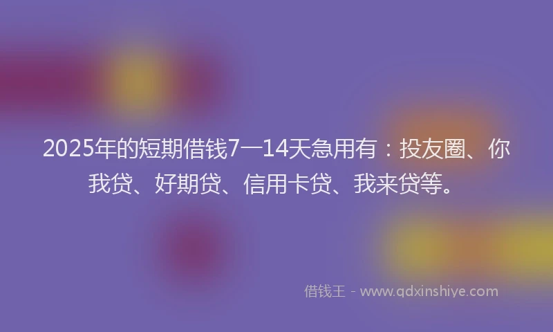 2025年的短期借钱7一14天急用有：投友圈、你我贷、好期贷、信用卡贷、我来贷等。