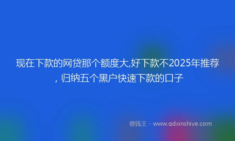 现在下款的网贷那个额度大,好下款不2025年推荐，归纳五个黑户快速下款的口子