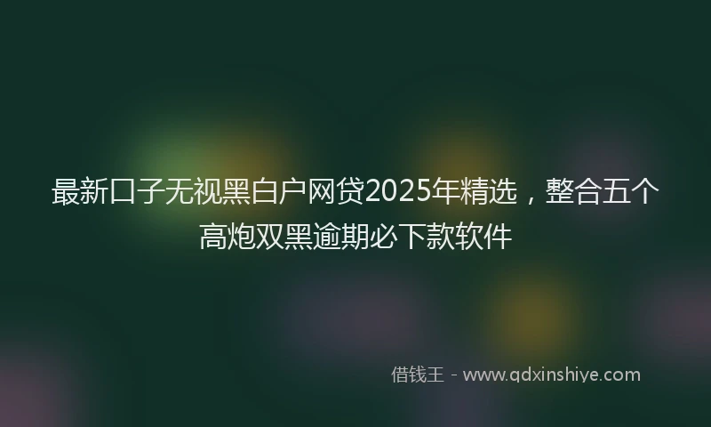 最新口子无视黑白户网贷2025年精选，整合五个高炮双黑逾期必下款软件