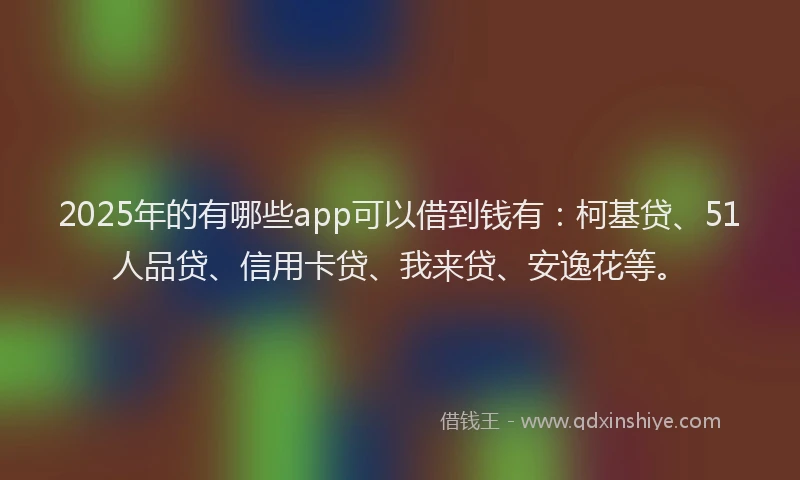 2025年的有哪些app可以借到钱有：柯基贷、51人品贷、信用卡贷、我来贷、安逸花等。