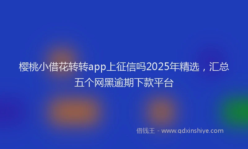 樱桃小借花转转app上征信吗2025年精选，汇总五个网黑逾期下款平台