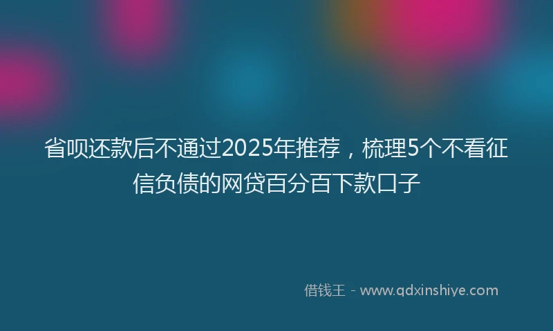 省呗还款后不通过2025年推荐，梳理5个不看征信负债的网贷百分百下款口子
