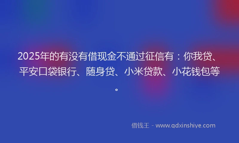 2025年的有没有借现金不通过征信有：你我贷、平安口袋银行、随身贷、小米贷款、小花钱包等。