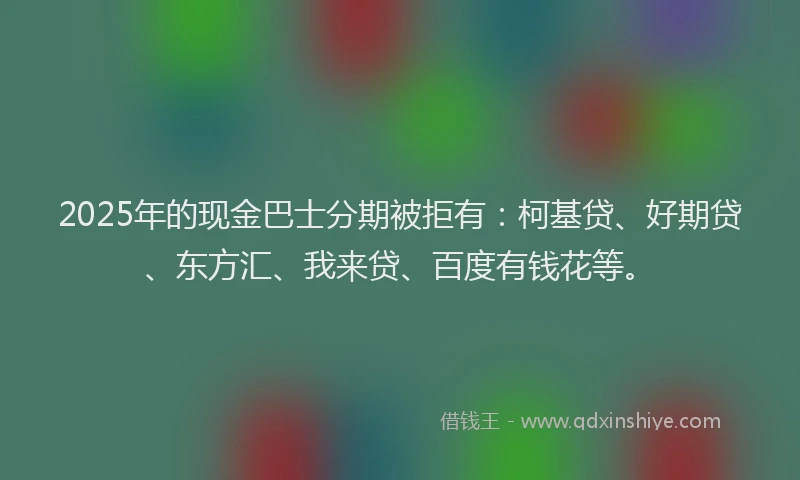 2025年的现金巴士分期被拒有：柯基贷、好期贷、东方汇、我来贷、百度有钱花等。