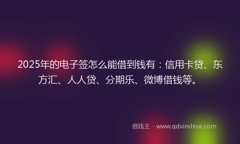 2025年的电子签怎么能借到钱有：信用卡贷、东方汇、人人贷、分期乐、微博借钱等。