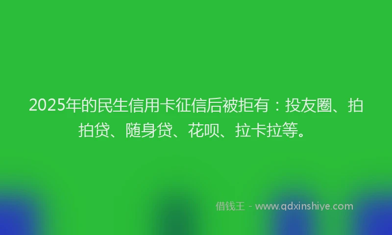2025年的民生信用卡征信后被拒有：投友圈、拍拍贷、随身贷、花呗、拉卡拉等。