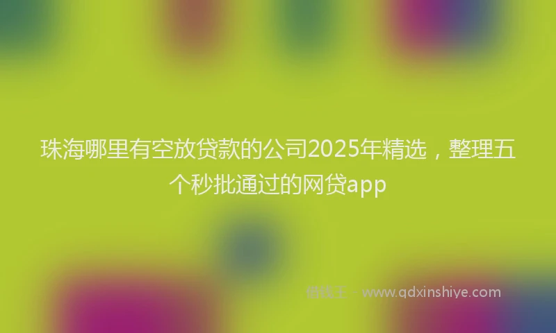珠海哪里有空放贷款的公司2025年精选，整理五个秒批通过的网贷app