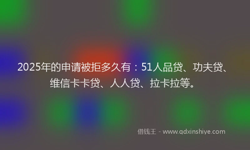 2025年的申请被拒多久有：51人品贷、功夫贷、维信卡卡贷、人人贷、拉卡拉等。