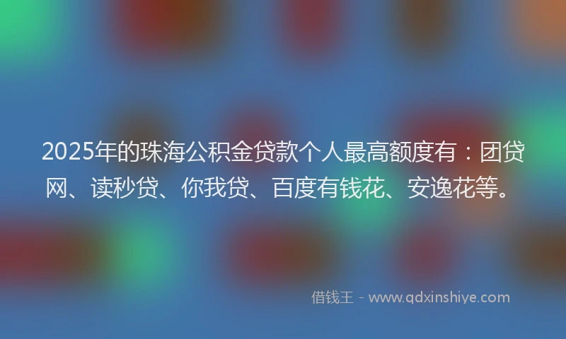2025年的珠海公积金贷款个人最高额度有：团贷网、读秒贷、你我贷、百度有钱花、安逸花等。