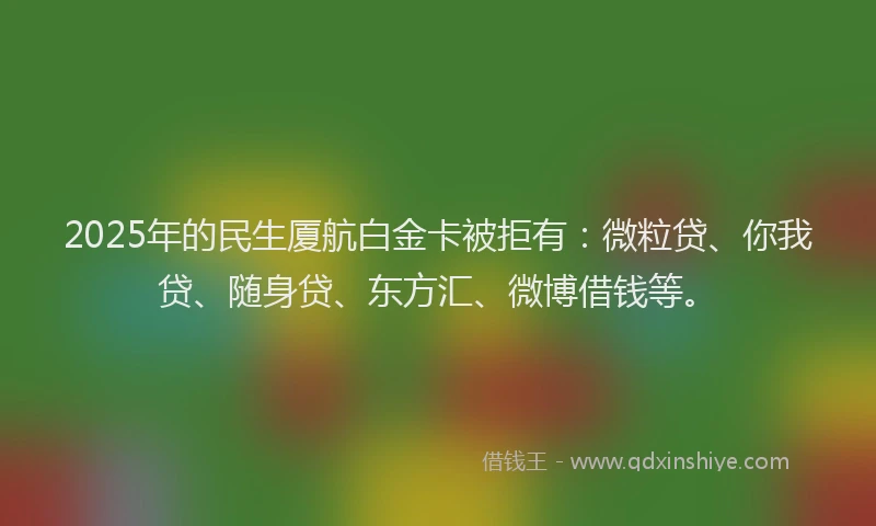 2025年的民生厦航白金卡被拒有：微粒贷、你我贷、随身贷、东方汇、微博借钱等。