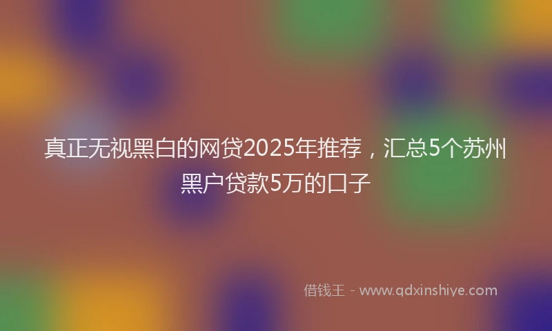 真正无视黑白的网贷2025年推荐，汇总5个苏州黑户贷款5万的口子