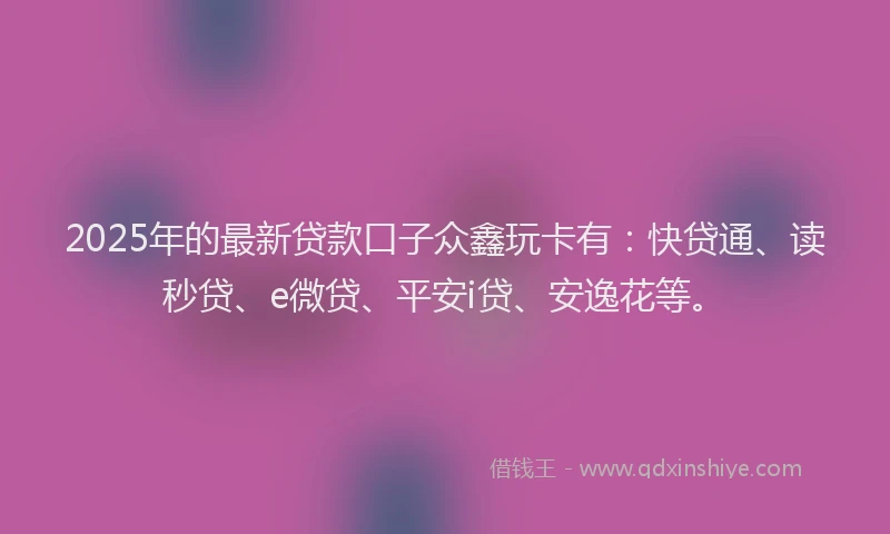 2025年的最新贷款口子众鑫玩卡有：快贷通、读秒贷、e微贷、平安i贷、安逸花等。