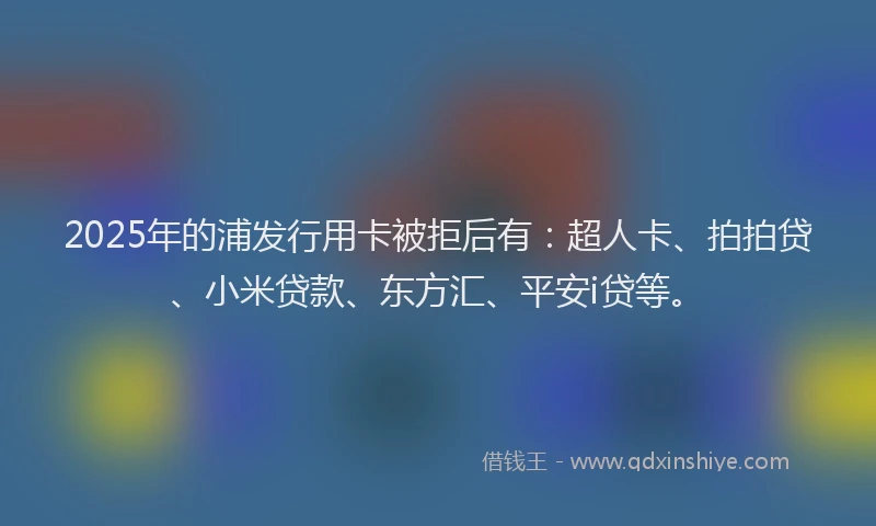 2025年的浦发行用卡被拒后有：超人卡、拍拍贷、小米贷款、东方汇、平安i贷等。