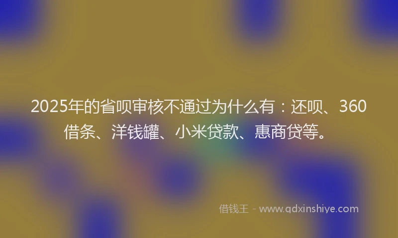 2025年的省呗审核不通过为什么有：还呗、360借条、洋钱罐、小米贷款、惠商贷等。