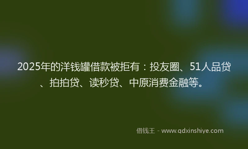 2025年的洋钱罐借款被拒有：投友圈、51人品贷、拍拍贷、读秒贷、中原消费金融等。