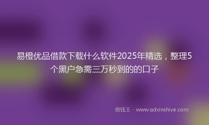 易橙优品借款下载什么软件2025年精选，整理5个黑户急需三万秒到的的口子