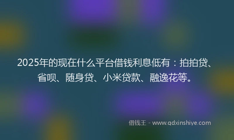 2025年的现在什么平台借钱利息低有：拍拍贷、省呗、随身贷、小米贷款、融逸花等。