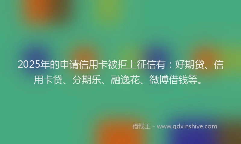 2025年的申请信用卡被拒上征信有：好期贷、信用卡贷、分期乐、融逸花、微博借钱等。