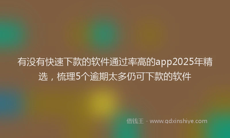 有没有快速下款的软件通过率高的app2025年精选，梳理5个逾期太多仍可下款的软件