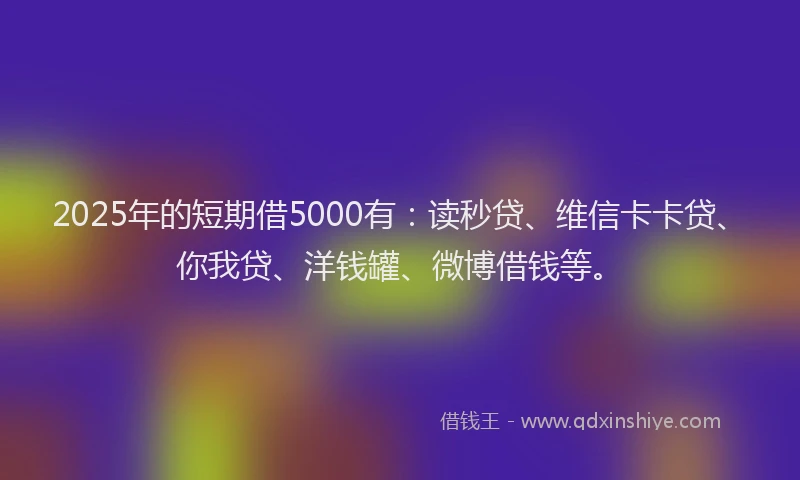 2025年的短期借5000有：读秒贷、维信卡卡贷、你我贷、洋钱罐、微博借钱等。