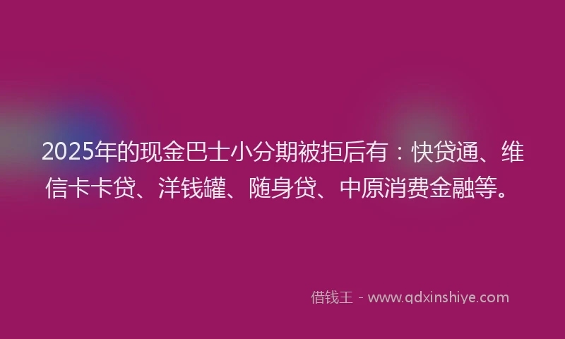 2025年的现金巴士小分期被拒后有：快贷通、维信卡卡贷、洋钱罐、随身贷、中原消费金融等。