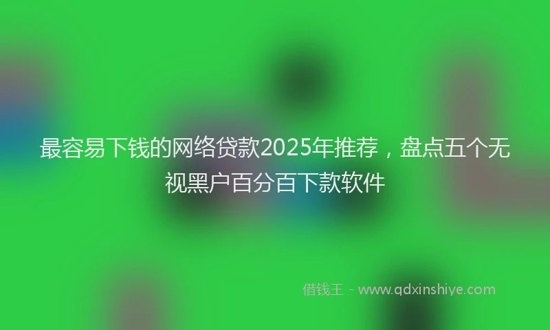 最容易下钱的网络贷款2025年推荐，盘点五个无视黑户百分百下款软件
