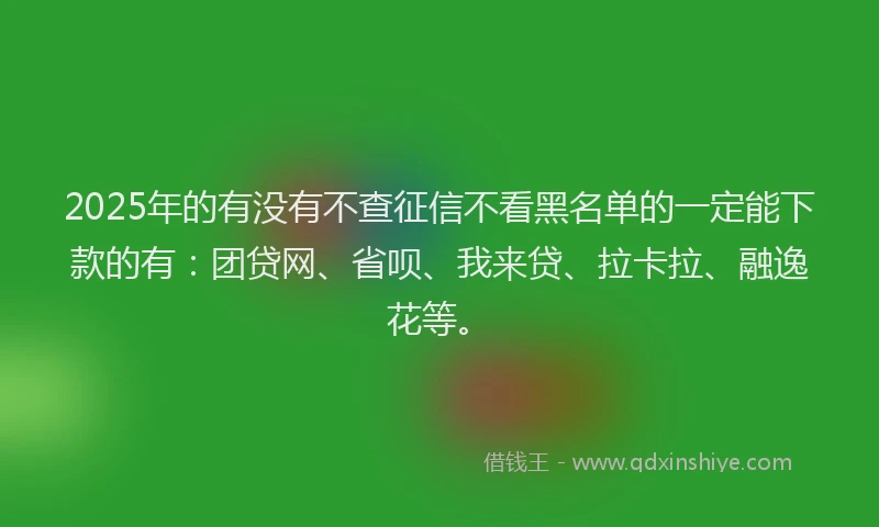 2025年的有没有不查征信不看黑名单的一定能下款的有：团贷网、省呗、我来贷、拉卡拉、融逸花等。