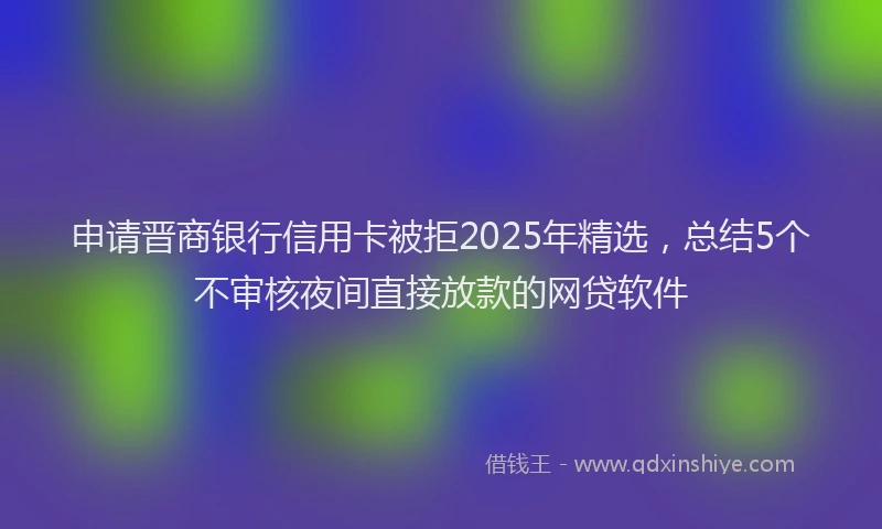 申请晋商银行信用卡被拒2025年精选，总结5个不审核夜间直接放款的网贷软件