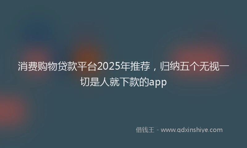 消费购物贷款平台2025年推荐，归纳五个无视一切是人就下款的app