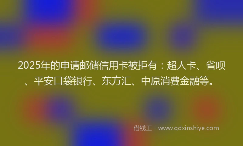 2025年的申请邮储信用卡被拒有：超人卡、省呗、平安口袋银行、东方汇、中原消费金融等。