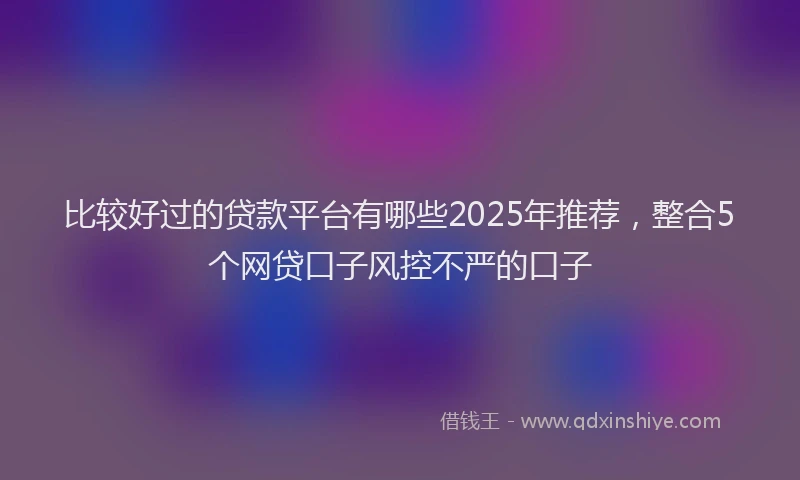 比较好过的贷款平台有哪些2025年推荐，整合5个网贷口子风控不严的口子