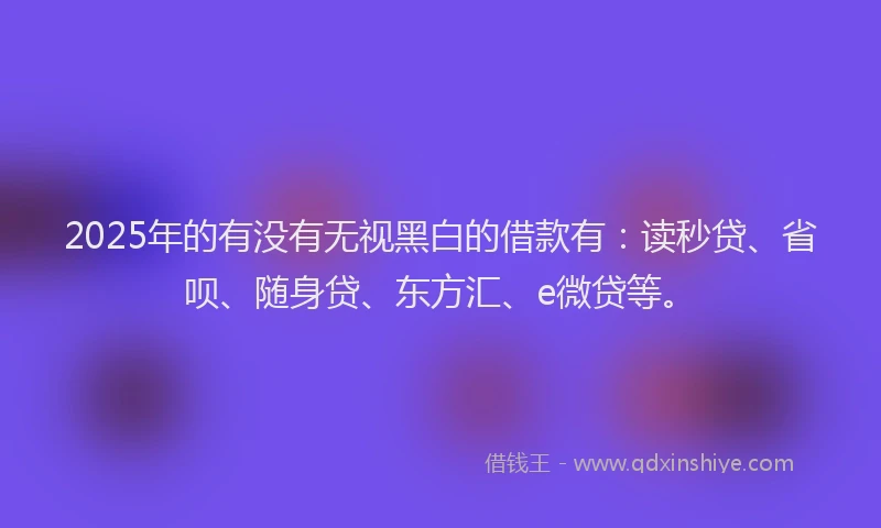 2025年的有没有无视黑白的借款有：读秒贷、省呗、随身贷、东方汇、e微贷等。