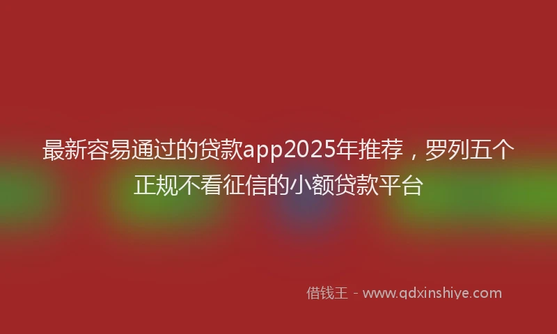 最新容易通过的贷款app2025年推荐，罗列五个正规不看征信的小额贷款平台