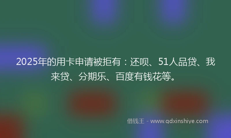 2025年的用卡申请被拒有：还呗、51人品贷、我来贷、分期乐、百度有钱花等。
