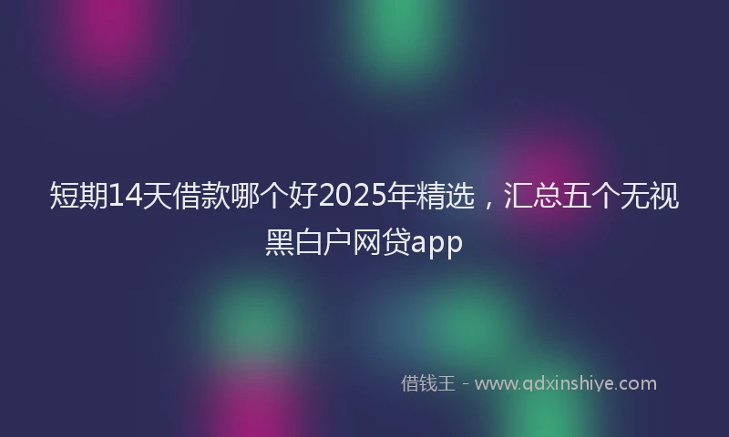 短期14天借款哪个好2025年精选，汇总五个无视黑白户网贷app