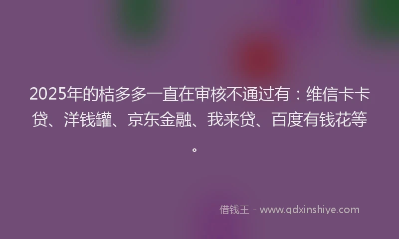 2025年的桔多多一直在审核不通过有：维信卡卡贷、洋钱罐、京东金融、我来贷、百度有钱花等。