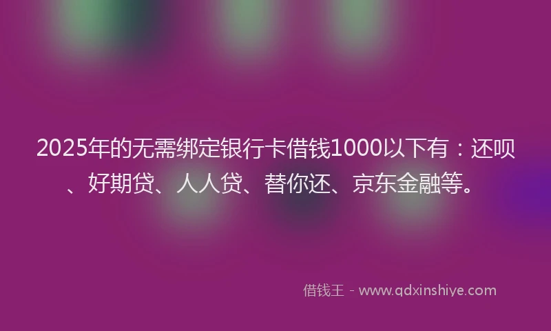 2025年的无需绑定银行卡借钱1000以下有：还呗、好期贷、人人贷、替你还、京东金融等。