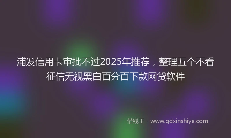 浦发信用卡审批不过2025年推荐，整理五个不看征信无视黑白百分百下款网贷软件