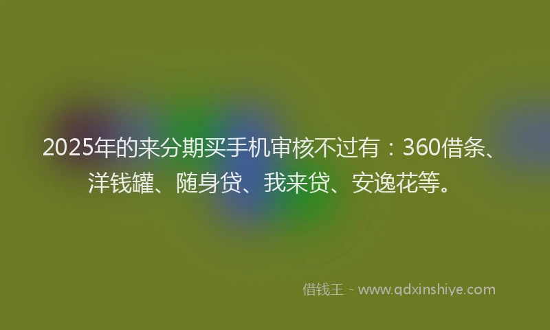 2025年的来分期买手机审核不过有：360借条、洋钱罐、随身贷、我来贷、安逸花等。