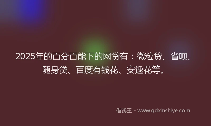 2025年的百分百能下的网贷有：微粒贷、省呗、随身贷、百度有钱花、安逸花等。