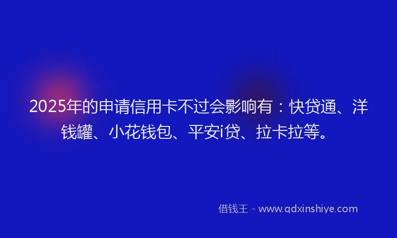 2025年的申请信用卡不过会影响有：快贷通、洋钱罐、小花钱包、平安i贷、拉卡拉等。