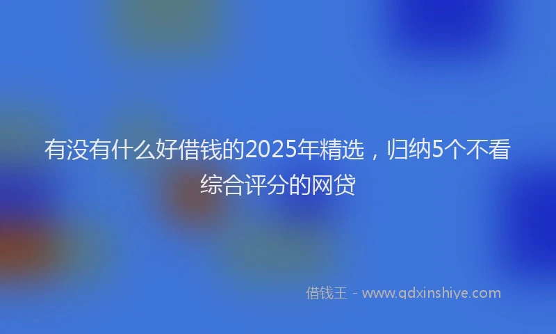有没有什么好借钱的2025年精选，归纳5个不看综合评分的网贷