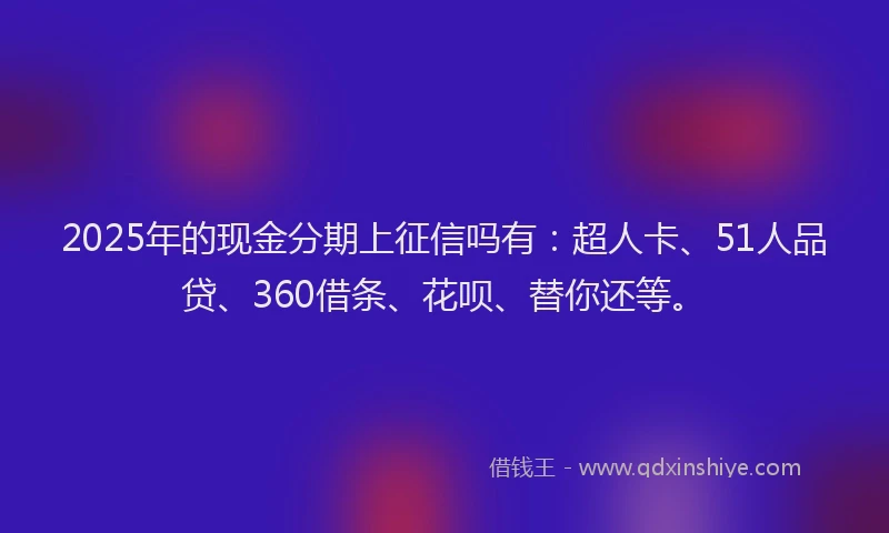 2025年的现金分期上征信吗有：超人卡、51人品贷、360借条、花呗、替你还等。