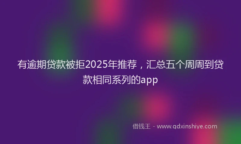 有逾期贷款被拒2025年推荐，汇总五个周周到贷款相同系列的app