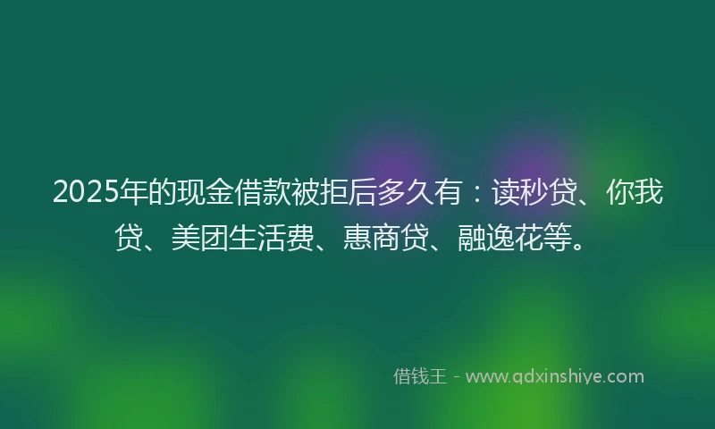 2025年的现金借款被拒后多久有：读秒贷、你我贷、美团生活费、惠商贷、融逸花等。