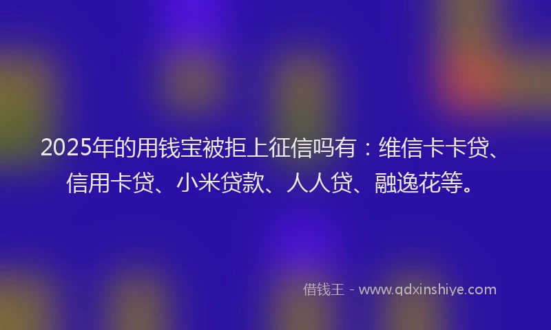 2025年的用钱宝被拒上征信吗有：维信卡卡贷、信用卡贷、小米贷款、人人贷、融逸花等。