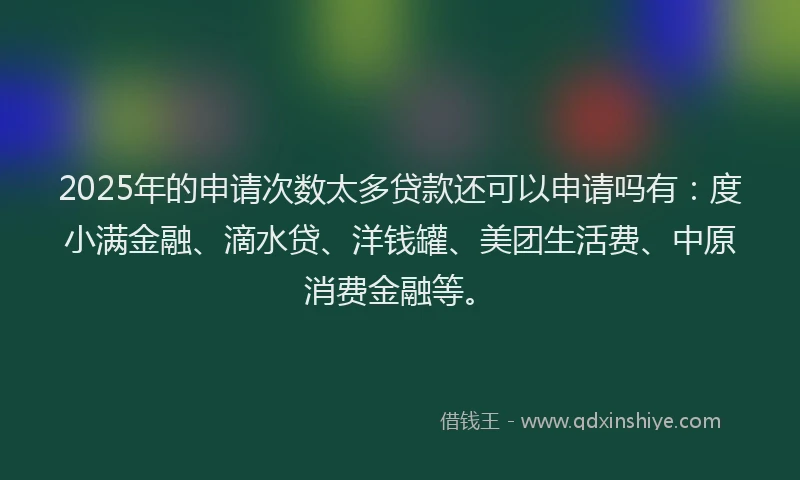 2025年的申请次数太多贷款还可以申请吗有：度小满金融、滴水贷、洋钱罐、美团生活费、中原消费金融等。
