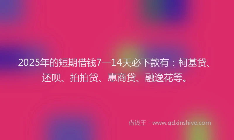 2025年的短期借钱7一14天必下款有：柯基贷、还呗、拍拍贷、惠商贷、融逸花等。