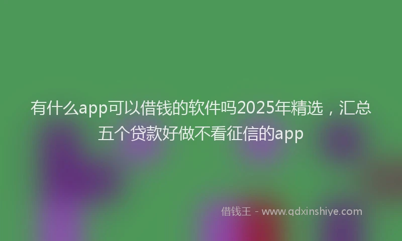 有什么app可以借钱的软件吗2025年精选，汇总五个贷款好做不看征信的app
